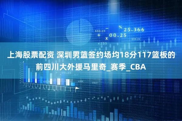 上海股票配资 深圳男篮签约场均18分117篮板的前四川大外援马里奇_赛季_CBA