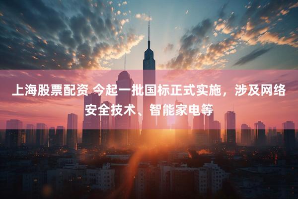上海股票配资 今起一批国标正式实施，涉及网络安全技术、智能家电等