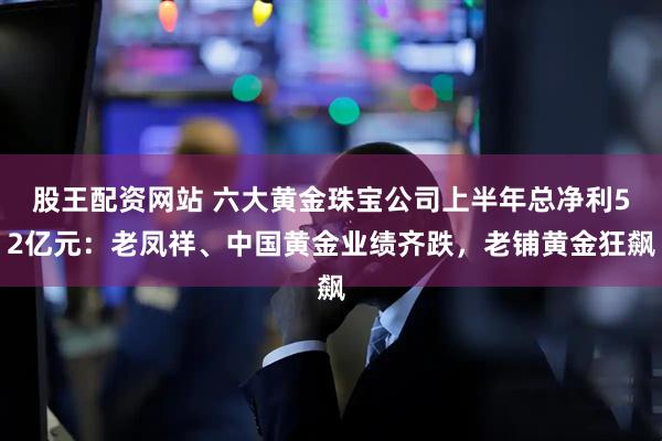 股王配资网站 六大黄金珠宝公司上半年总净利52亿元：老凤祥、中国黄金业绩齐跌，老铺黄金狂飙