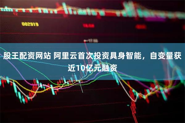 股王配资网站 阿里云首次投资具身智能，自变量获近10亿元融资