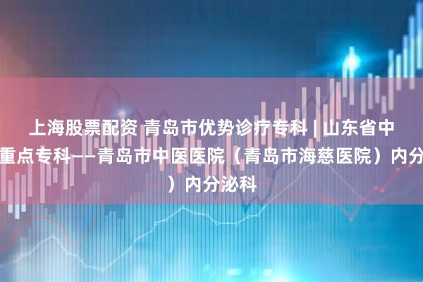上海股票配资 青岛市优势诊疗专科 | 山东省中医药重点专科——青岛市中医医院（青岛市海慈医院）内分泌科