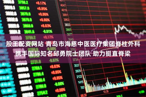 股王配资网站 青岛市海慈中医医疗集团脊柱外科携手国际知名邱勇院士团队 助力挺直脊梁