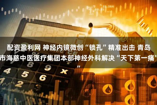 配资盈利网 神经内镜微创“锁孔”精准出击 青岛市海慈中医医疗集团本部神经外科解决“天下第一痛”