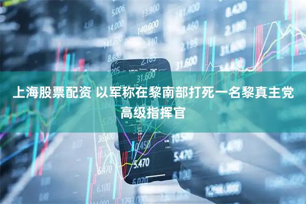 上海股票配资 以军称在黎南部打死一名黎真主党高级指挥官