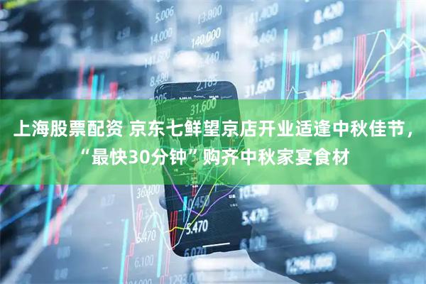 上海股票配资 京东七鲜望京店开业适逢中秋佳节，“最快30分钟”购齐中秋家宴食材