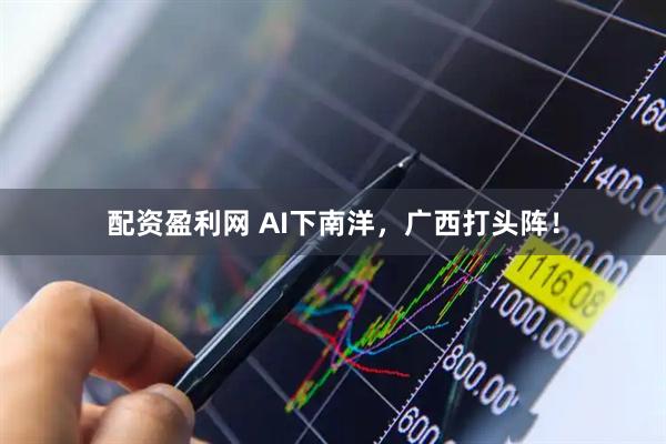 配资盈利网 AI下南洋，广西打头阵！