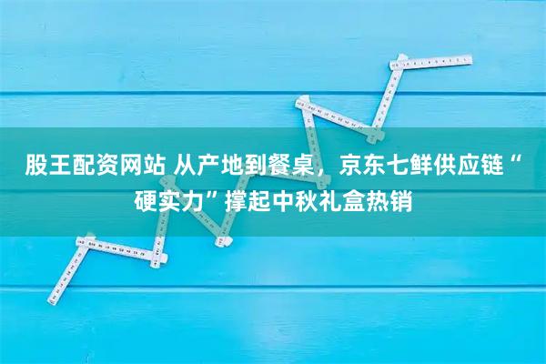 股王配资网站 从产地到餐桌，京东七鲜供应链“硬实力”撑起中秋礼盒热销