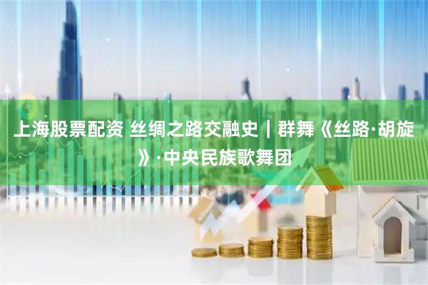 上海股票配资 丝绸之路交融史｜群舞《丝路·胡旋》·中央民族歌舞团
