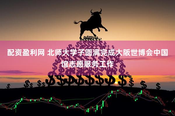 配资盈利网 北师大学子圆满完成大阪世博会中国馆志愿服务工作