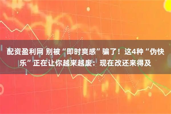 配资盈利网 别被“即时爽感”骗了!这4种“伪快乐”正在让你越来越废:现在改还来得及