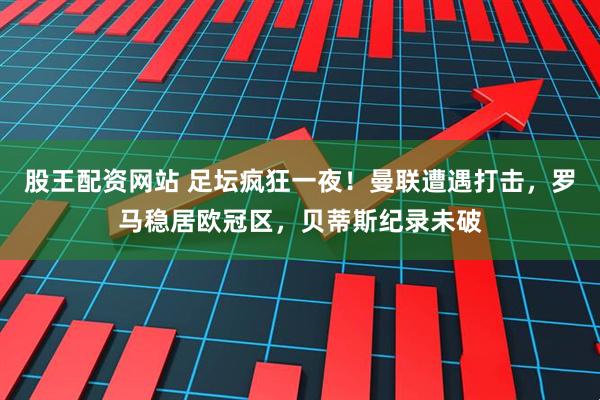 股王配资网站 足坛疯狂一夜！曼联遭遇打击，罗马稳居欧冠区，贝蒂斯纪录未破