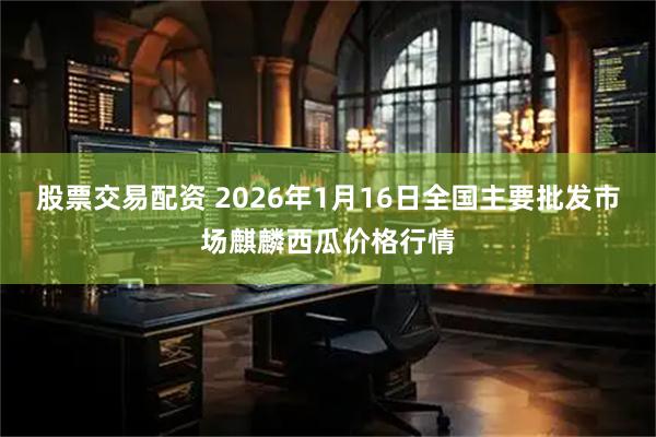 股票交易配资 2026年1月16日全国主要批发市场麒麟西瓜价格行情