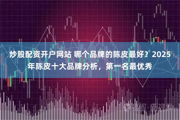 炒股配资开户网站 哪个品牌的陈皮最好？2025年陈皮十大品牌分析，第一名最优秀