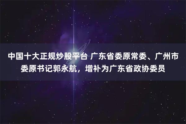 中国十大正规炒股平台 广东省委原常委、广州市委原书记郭永航，增补为广东省政协委员