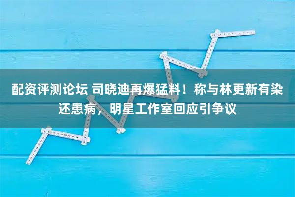 配资评测论坛 司晓迪再爆猛料！称与林更新有染还患病，明星工作室回应引争议