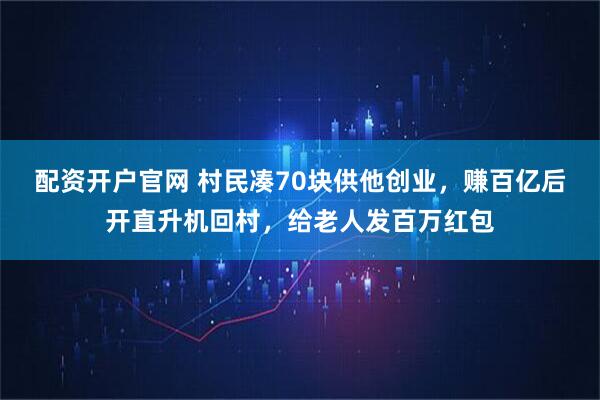 配资开户官网 村民凑70块供他创业,赚百亿后开直升机回村,给老人发百万红包