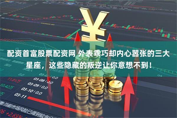 配资首富股票配资网 外表乖巧却内心嚣张的三大星座，这些隐藏的叛逆让你意想不到！