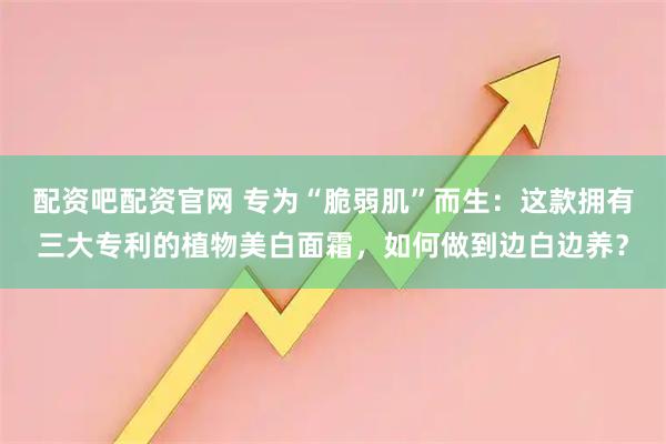 配资吧配资官网 专为“脆弱肌”而生：这款拥有三大专利的植物美白面霜，如何做到边白边养？