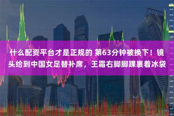 什么配资平台才是正规的 第63分钟被换下！镜头给到中国女足替补席，王霜右脚脚踝裹着冰袋