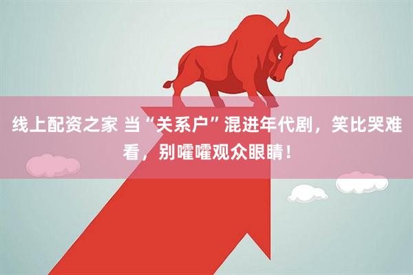 线上配资之家 当“关系户”混进年代剧，笑比哭难看，别嚯嚯观众眼睛！