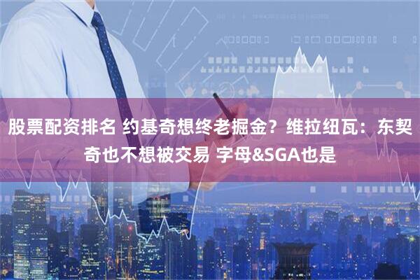 股票配资排名 约基奇想终老掘金?维拉纽瓦:东契奇也不想被交易 字母&SGA也是