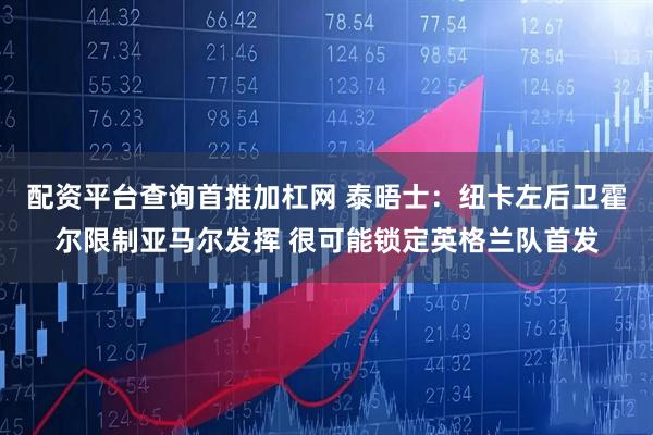 配资平台查询首推加杠网 泰晤士:纽卡左后卫霍尔限制亚马尔发挥 很可能锁定英格兰队首发