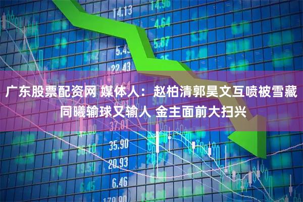 广东股票配资网 媒体人:赵柏清郭昊文互喷被雪藏 同曦输球又输人 金主面前大扫兴