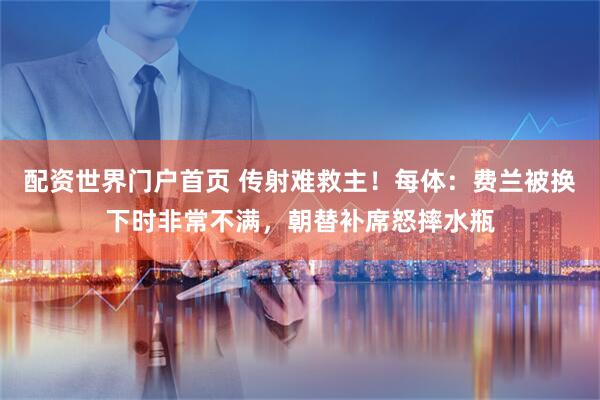 配资世界门户首页 传射难救主！每体：费兰被换下时非常不满，朝替补席怒摔水瓶