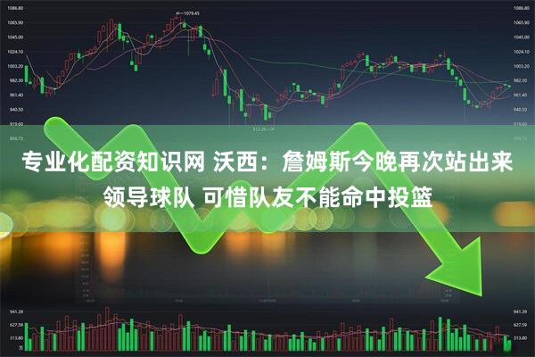 专业化配资知识网 沃西：詹姆斯今晚再次站出来领导球队 可惜队友不能命中投篮