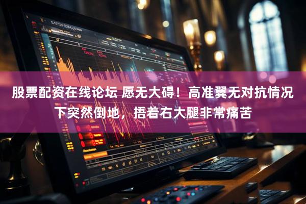 股票配资在线论坛 愿无大碍！高准翼无对抗情况下突然倒地，捂着右大腿非常痛苦