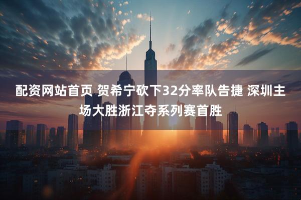 配资网站首页 贺希宁砍下32分率队告捷 深圳主场大胜浙江夺系列赛首胜