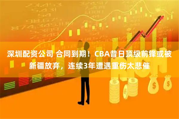 深圳配资公司 合同到期！CBA昔日顶级前锋或被新疆放弃，连续3年遭遇重伤太悲催