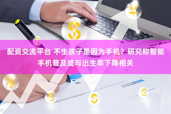 配资交流平台 不生孩子是因为手机？研究称智能手机普及或与出生率下降相关