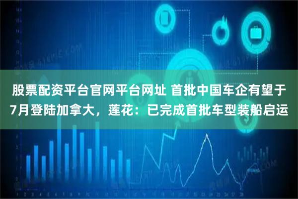 股票配资平台官网平台网址 首批中国车企有望于7月登陆加拿大，莲花：已完成首批车型装船启运