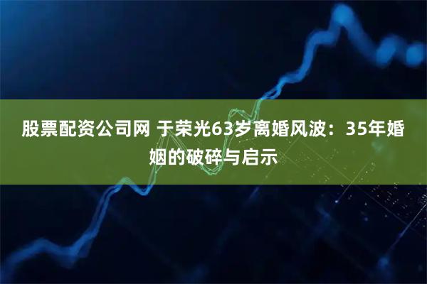 股票配资公司网 于荣光63岁离婚风波：35年婚姻的破碎与启示