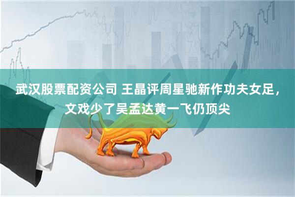 武汉股票配资公司 王晶评周星驰新作功夫女足，文戏少了吴孟达黄一飞仍顶尖