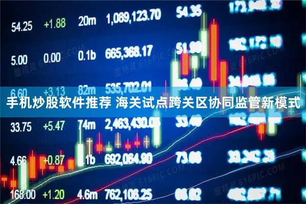 手机炒股软件推荐 海关试点跨关区协同监管新模式