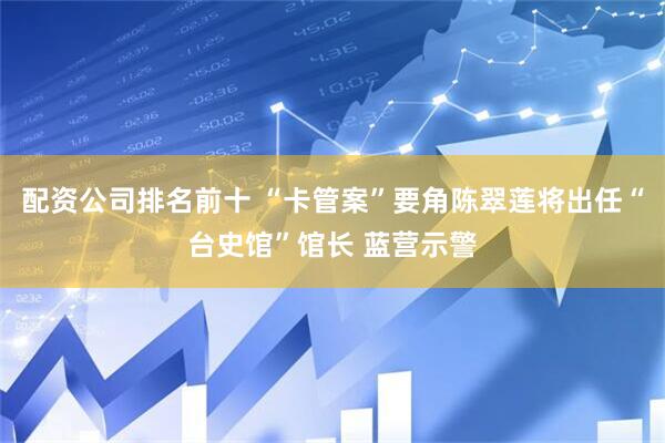 配资公司排名前十 “卡管案”要角陈翠莲将出任“台史馆”馆长 蓝营示警