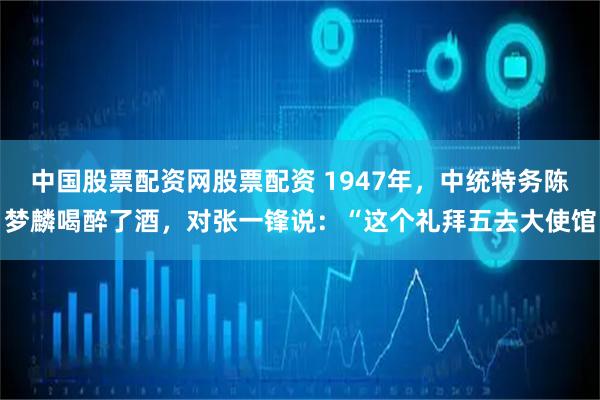 中国股票配资网股票配资 1947年，中统特务陈梦麟喝醉了酒，对张一锋说：“这个礼拜五去大使馆